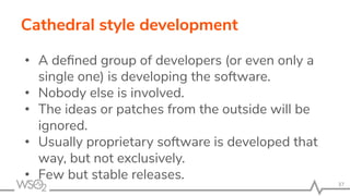 Cathedral style development
• A deﬁned group of developers (or even only a
single one) is developing the software.
• Nobody else is involved.
• The ideas or patches from the outside will be
ignored.
• Usually proprietary software is developed that
way, but not exclusively.
• Few but stable releases.
37
 