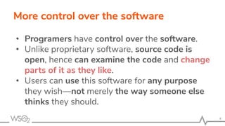 More control over the software
• Programers have control over the software.
• Unlike proprietary software, source code is
open, hence can examine the code and change
parts of it as they like.
• Users can use this software for any purpose
they wish—not merely the way someone else
thinks they should.
4
 