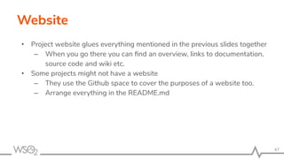 Website
• Project website glues everything mentioned in the previous slides together
– When you go there you can ﬁnd an overview, links to documentation,
source code and wiki etc.
• Some projects might not have a website
– They use the Github space to cover the purposes of a website too.
– Arrange everything in the README.md
47
 