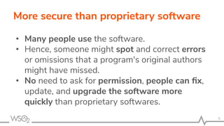 More secure than proprietary software
• Many people use the software.
• Hence, someone might spot and correct errors
or omissions that a program's original authors
might have missed.
• No need to ask for permission, people can ﬁx,
update, and upgrade the software more
quickly than proprietary softwares.
5
 