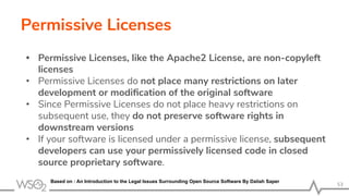 Permissive Licenses
• Permissive Licenses, like the Apache2 License, are non-copyleft
licenses
• Permissive Licenses do not place many restrictions on later
development or modiﬁcation of the original software
• Since Permissive Licenses do not place heavy restrictions on
subsequent use, they do not preserve software rights in
downstream versions
• If your software is licensed under a permissive license, subsequent
developers can use your permissively licensed code in closed
source proprietary software.
53
Based on : An Introduction to the Legal Issues Surrounding Open Source Software By Daliah Saper
 
