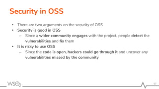 Security in OSS
• There are two arguments on the security of OSS
• Security is good in OSS
– Since a wider community engages with the project, people detect the
vulnerabilities and ﬁx them
• It is risky to use OSS
– Since the code is open, hackers could go through it and uncover any
vulnerabilities missed by the community
57
 