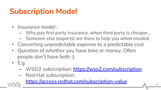 • Insurance model :
– Why pay ﬁrst party insurance, when third party is cheaper…
– Someone else (experts) are there to help you when needed
• Converting unpredictable expense to a predictable cost
• Question of whether you have time or money. Often
people don’t have both :)
• E.g
– WSO2 subscription: https://wso2.com/subscription
– Red Hat subscription:
https://access.redhat.com/subscription-value
Subscription Model
62
 