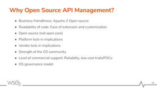 68
Why Open Source API Management?
● Business friendliness: Apache 2 Open source
● Readability of code: Ease of extension and customization
● Open source (not open core)
● Platform lock-in implications
● Vendor lock-in implications
● Strength of the OS community
● Level of commercial support: Reliability, low cost trials/POCs
● OS governance model
 