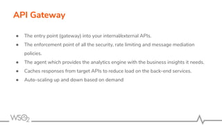API Gateway
● The entry point (gateway) into your internal/external APIs.
● The enforcement point of all the security, rate limiting and message mediation
policies.
● The agent which provides the analytics engine with the business insights it needs.
● Caches responses from target APIs to reduce load on the back-end services.
● Auto-scaling up and down based on demand
 