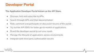Developer Portal
The Application Developer Portal known as the API Store.
● Discover, test and subscribe to APIs
● Search through APIs and their documentation
● Rate, comment and participate on discussion forums of the portal
● Try out the API SDKs for faster go-to-market of applications.
● Brand the developer portal to suit your needs
● Manage the lifecycle of applications across environments
● Integrate with third party authorization servers
 