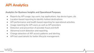 API Analytics
Analytics for Business Insights and Operational Purposes
● Reports by API usage, top users, top applications, top device types, etc
● Location based reporting to identify hottest destinations
● API performance and health based reporting for operational activities.
● Usage reporting for API users as well as API providers
● Detection and prevention of possible fraud and theft
● Abnormal event detection and reporting
● Change detection of API access patterns and alerting
● API last used details for better lifecycle management
 