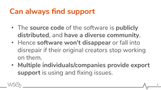 Can always ﬁnd support
• The source code of the software is publicly
distributed, and have a diverse community.
• Hence software won't disappear or fall into
disrepair if their original creators stop working
on them.
• Multiple individuals/companies provide export
support is using and ﬁxing issues.
8
 