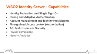 WSO2 Identity Server - Capabilities
• Identity Federation and Single Sign-On
• Strong and Adaptive Authentication
• Account management and Identity Provisioning
• Fine-grained Access control (Authorization)
• API & Microservices Security
• Privacy compliance
• Identity Analytics
85
 
