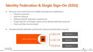 Identity Federation & Single Sign-On (SSO)
86
● Business users need access to multiple heterogeneous applications.
○ Cloud / on-premise
○ Internal / external
○ Different identity federation requirements
○ Single Sign-On and Single Logout across identity federation protocols
○ Claim and Role transformation
● Standard identity federation protocols for inbound authentication requests
 
