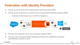 87
Federation with Identity Providers
● Provide access to users from trusted internal identity providers (B2E)
● Provide access to partners or customers from trusted external identity providers (B2B)
○ Example: Authenticate users in ADFS to Salesforce
● Provide social login/sign-up for your consumer websites (B2C)
● The same set of standard identity federation protocols are available for outbound
authentication requests as well
 