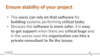 Ensure stability of your project
• The users can rely on that software for
building systems performing critical tasks.
• Because the software is more safer, it is easy
to get support when there are critical bugs and
in the worse case the organization can hire a
private consultant to ﬁx the issues.
9
 