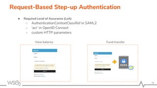 91
Request-Based Step-up Authentication
● Required Level of Assurance (LoA)
○ AuthenticationContextClassRef in SAML2
○ ‘acr’ in OpenID Connect
○ custom HTTP parameters
View balance Fund transfer
 