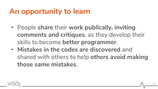 An opportunity to learn
• People share their work publically, inviting
comments and critiques, as they develop their
skills to become better programmer.
• Mistakes in the codes are discovered and
shared with others to help others avoid making
those same mistakes.
12
 