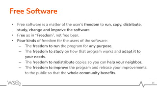 Free Software
• Free software is a matter of the user’s freedom to run, copy, distribute,
study, change and improve the software.
• Free as in “Freedom”, not free beer.
• Four kinds of freedom for the users of the software:
– The freedom to run the program for any purpose.
– The freedom to study on how that program works and adapt it to
your needs.
– The freedom to redistribute copies so you can help your neighbor.
– The freedom to improve the program and release your improvements
to the public so that the whole community beneﬁts.
14
 