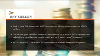 ● Bank of New York Mellon used WSO2 to expose an API Portal that powers its NEXEN
platform
● The solution gives the ability to abstract and expose a set of APIs to BNYM’s partners and
stakeholders, control access, monitor, meter and participate in an API ecosystem.
● BNYM chose WSO2 because of our comprehensive platform and technical expertise.
 