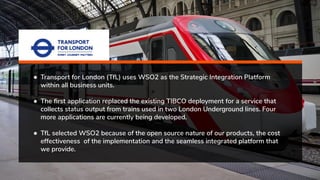 ● Transport for London (TfL) uses WSO2 as the Strategic Integration Platform
within all business units.
● The ﬁrst application replaced the existing TIBCO deployment for a service that
collects status output from trains used in two London Underground lines. Four
more applications are currently being developed.
● TfL selected WSO2 because of the open source nature of our products, the cost
effectiveness of the implementation and the seamless integrated platform that
we provide.
 