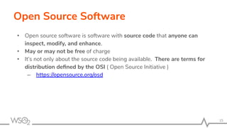 Open Source Software
• Open source software is software with source code that anyone can
inspect, modify, and enhance.
• May or may not be free of charge
• It’s not only about the source code being available. There are terms for
distribution deﬁned by the OSI ( Open Source Initiative )
– https://opensource.org/osd
15
 