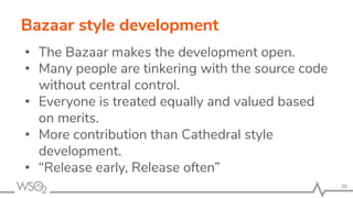 Bazaar style development
• The Bazaar makes the development open.
• Many people are tinkering with the source code
without central control.
• Everyone is treated equally and valued based
on merits.
• More contribution than Cathedral style
development.
• “Release early, Release often”
38
 