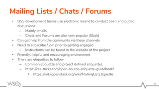 Mailing Lists / Chats / Forums
• OSS development teams use electronic means to conduct open and public
discussions.
– Mainly emails
– Chats and Forums are also very popular (Slack)
• Can get help from the community via these channels
• Need to subscribe / join prior to getting engaged
– Instructions can be found in the website of the project
• Friendly, helpful and encouraging environment
• There are etiquettes to follow
– Common etiquette and project deﬁned etiquettes
– https://css-tricks.com/open-source-etiquette-guidebook/
• https://wiki.openstack.org/wiki/MailingListEtiquette
42
 