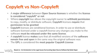 Copyleft vs Non-Copyleft
• A major difference between Open Source licenses is whether the license
is considered “copyleft” or not
• Where copyright law allows the copyright owner to withhold permission
to copy, modify, or distribute software, Copyleft licenses require that
permission to be granted
• Copyleft licenses are conditional licenses. In order to use or distribute
software licensed under a copyleft license any changes you make to the
software must be released under the same license.
• A copyleft license makes sure that all modiﬁed versions of the software
remain free and open in the same way the original software was
• The GPL is considered the most popular Copyleft License
52
Based on : An Introduction to the Legal Issues Surrounding Open Source Software By Daliah Saper
 