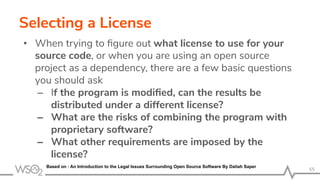 Selecting a License
• When trying to ﬁgure out what license to use for your
source code, or when you are using an open source
project as a dependency, there are a few basic questions
you should ask
– If the program is modiﬁed, can the results be
distributed under a different license?
– What are the risks of combining the program with
proprietary software?
– What other requirements are imposed by the
license?
55
Based on : An Introduction to the Legal Issues Surrounding Open Source Software By Daliah Saper
 