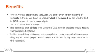 Beneﬁts
• When we use proprietary software we don’t even know the level of
security in them. We have to accept what is delivered by the vendor. But
in OSS we can do our own analysis
– Can scan the code too
• It is assumed that people who uses the OSS in their projects would ﬁx any
vulnerability if noticed
• Unlike proprietary software, since people can report security issues, once
they are reported, project maintainers act fast on ﬁxing them because of
the openness.
58
 