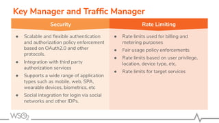 Key Manager and Trafﬁc Manager
● Scalable and ﬂexible authentication
and authorization policy enforcement
based on OAuth2.0 and other
protocols.
● Integration with third party
authorization services
● Supports a wide range of application
types such as mobile, web, SPA,
wearable devices, biometrics, etc
● Social integration for login via social
networks and other IDPs.
● Rate limits used for billing and
metering purposes
● Fair usage policy enforcements
● Rate limits based on user privilege,
location, device type, etc.
● Rate limits for target services
Security Rate Limiting
 