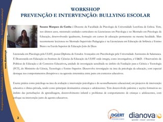 WORKSHOP  PREVENÇÃO E INTERVENÇÃO: BULLYING ESCOLAR   Susana Marques da Cunha  é Docente da Faculdade de Psicologia da Universidade Lusófona de Lisboa. Tem, nos últimos anos, ministrado unidades curriculares na Licenciatura em Psicologia e no Mestrado em Psicologia da Educação, desenvolvendo igualmente, formação em cursos de educação permanente na mesma faculdade. Mais recentemente leccionou no Mestrado Supervisão Pedagógica e na Licenciatura em Educação de Infância e Ensino Básico na Escola Superior de Educação João de Deus.  Licenciada em Psicologia pela ULHT, possui Diploma de Estudos Avançados em Psicobiologia pela Universidade Autónoma de Salamanca. É Doutoranda em Educação no Instituto de Ciências da Educação da ULHT onde integra, como investigadora, a UI&D - Observatório de Políticas de Educação e de Contextos Educativos ,  unidade de investigação acreditada no âmbito da Fundação para a Ciência e Tecnologia (FCT), do Ministério da Ciência, Tecnologia e Ensino Superior. Desenvolve investigação na área da psicologia da educação, com especial destaque nos comportamentos disruptivos e na agressão sistemática entre pares em contextos educativos.  Exerce prática como psicóloga na área da avaliação e intervenção psicológica e do aconselhamento educacional, em projectos de intervenção educativa e clínica privada, tendo como principais destinatários crianças e adolescentes. Tem desenvolvido palestras e acções formativas no âmbito das perturbações da aprendizagem, desenvolvimento infantil e problemas de comportamento de crianças e adolescentes, com enfoque na intervenção junto de agentes educativos. 