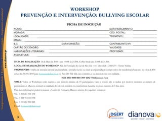 WORKSHOP  PREVENÇÃO E INTERVENÇÃO: BULLYING ESCOLAR   FICHA DE INSCRIÇÃO DATA DE REALIZAÇÃO:  14 de Maio de 2010 – das 19.00h às 23.30h. Coffee-break das 21.00h às 21.30h.  LOCAL DE REALIZAÇÃO DO WORKSHOP:  Sala de Formação do Lar de São José  -  Av. Liberdade - 2560-271 - Torres Vedras. PAGAMENTO:  A ficha de inscrição deverá ser preenchida e enviada via fax ou email acompanhada do comprovativo de transferência bancária  no valor de € 50  até ao dia 06/05/2010 para:  [email_address]  ou Fax: 261 312 322, caso contrário, a sua inscrição não será validada.  NIB:   0033 0000 0001 3919 4292 7 Millennium  bcp NOTA:  Todos os Workshops estão sujeitos a um número mínimo de 15 participantes. Caso o evento não se realize por motivos inerentes ao número de participantes, a Dianova restituirá a totalidade do valor da inscrição via transferência bancária no prazo máximo de 5 dias úteis. Para mais informações poderá contactar o Centro de Formação Dianova através dos seguintes contactos: Tel.: + 351 261 331 172 Tm.: + 351 911 510 098 Fax: + 351 261 312 322 E-mail:  [email_address]   