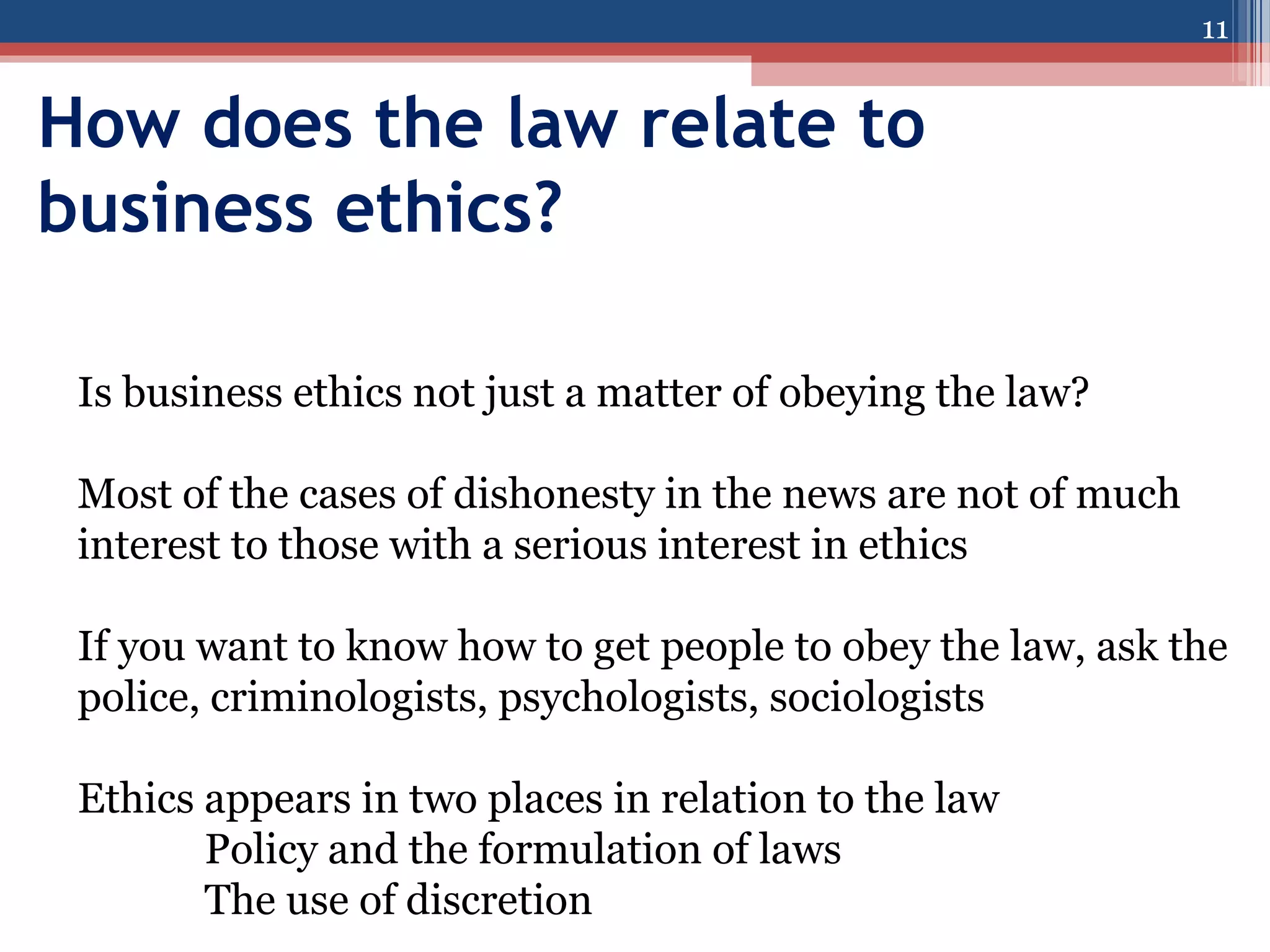 11

How does the law relate to
business ethics?
Is business ethics not just a matter of obeying the law?
Most of the cases of dishonesty in the news are not of much
interest to those with a serious interest in ethics
If you want to know how to get people to obey the law, ask the
police, criminologists, psychologists, sociologists
Ethics appears in two places in relation to the law
Policy and the formulation of laws
The use of discretion

 