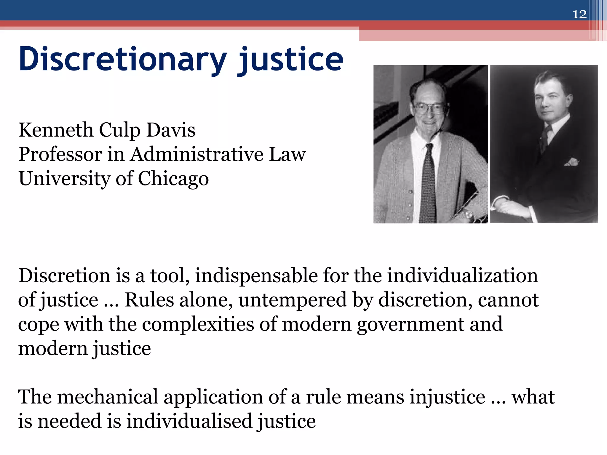 12

Discretionary justice
Kenneth Culp Davis
Professor in Administrative Law
University of Chicago

Discretion is a tool, indispensable for the individualization
of justice … Rules alone, untempered by discretion, cannot
cope with the complexities of modern government and
modern justice
The mechanical application of a rule means injustice … what
is needed is individualised justice

 