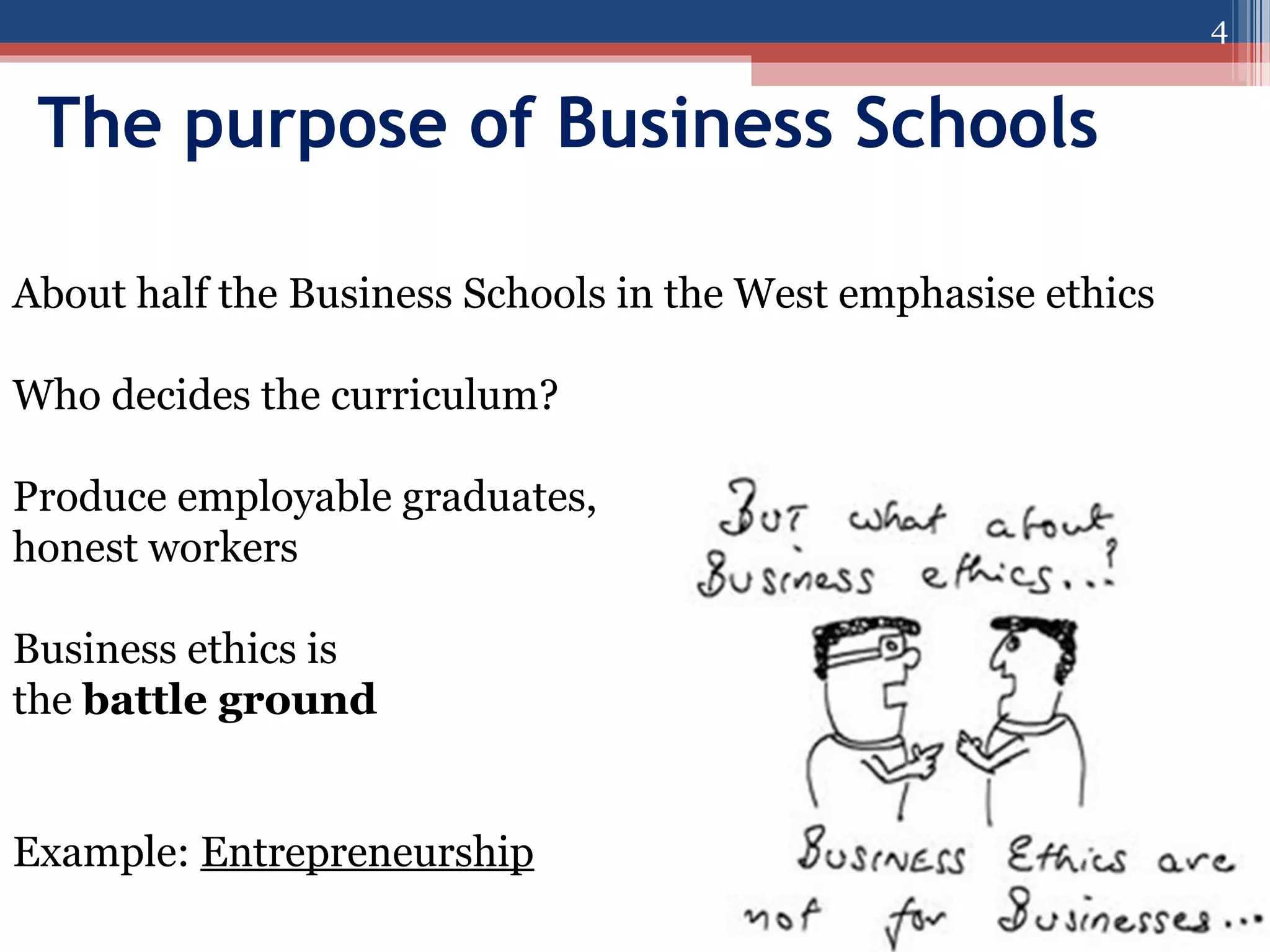 4

The purpose of Business Schools
About half the Business Schools in the West emphasise ethics
Who decides the curriculum?
Produce employable graduates,
honest workers
Business ethics is
the battle ground
Example: Entrepreneurship

 