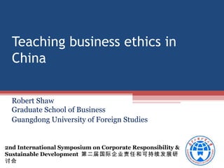 Teaching business ethics in
China
Robert Shaw
Graduate School of Business
Guangdong University of Foreign Studies

2nd International Symposium on Corporate Responsibility &
Sustainable Development 第二届国际企业责任和可持续发展研
讨会

 