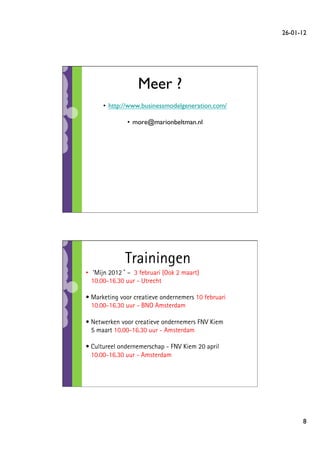 26-01-12	





                   Meer ?
                        	

      •  http://www.businessmodelgeneration.com/
                                               	


               •  more@marionbeltman.nl
                                      	





              Trainingen
•  ’Mijn 2012 – 3 februari (Ook 2 maart)
   10.00-16.30 uur - Utrecht

•  Marketing voor creatieve ondernemers 10 februari
   10.00-16.30 uur - BNO Amsterdam

•  Netwerken voor creatieve ondernemers FNV Kiem
   5 maart 10.00-16.30 uur - Amsterdam

•  Cultureel ondernemerschap - FNV Kiem 20 april
   10.00-16.30 uur - Amsterdam



	

	

	


                                                              8	

 
