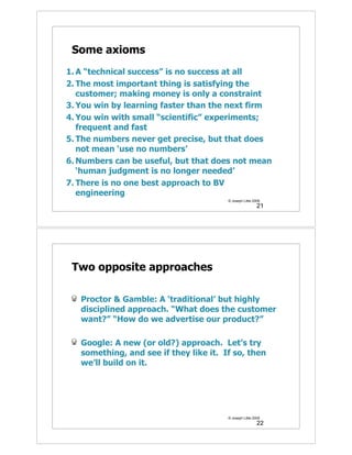 Some axioms
1. A “technical success” is no success at all
2. The most important thing is satisfying the
   customer; making money is only a constraint
3. You win by learning faster than the next firm
4. You win with small “scientific” experiments;
   frequent and fast
5. The numbers never get precise, but that does
   not mean ‘use no numbers’
6. Numbers can be useful, but that does not mean
   ‘human judgment is no longer needed’
7. There is no one best approach to BV
   engineering
                                        © Joseph Little 2009
                                                          21




 Two opposite approaches

   Proctor & Gamble: A ‘traditional’ but highly
   disciplined approach. “What does the customer
   want?” “How do we advertise our product?”

   Google: A new (or old?) approach. Let’s try
   something, and see if they like it. If so, then
   we’ll build on it.




                                        © Joseph Little 2009
                                                          22
 