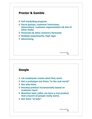 Proctor & Gamble

 Full marketing program
 Focus groups, customer interviews,
 observation, customer segmentation (& lots of
 other tools)
 Financial (& other numeric) forecasts
 Multiple experiments, high rigor
 Advertising




                                     © Joseph Little 2009
                                                       23




Google

 Let employees create what they want
 Get a prototype out there “in the real world”
 See who bites
 Develop product incrementally based on
 customer input
 Monetize later (after we have a real product
 that a bunch of people really want)
 Get more “at bats”



                                     © Joseph Little 2009
                                                       24
 