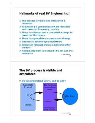 Hallmarks of real BV Engineering!

1. The process is visible and articulated &
   improved
2. Failures in BV communication are identified
   and corrected frequently, quickly
3. There is a theory, and a concerted attempt to
   prove out the theory
4. There is appropriate dynamism and change
5. Business & Technology are partners
6. Success is forecast and also measured after
   the fact
7. Human judgment is involved (it’s not just the
   numbers)                             © Joseph Little 2009
                                                                 25




The BV process is visible and
articulated

  Do you understand your’s, end-to-end?
    Customers              The Business
     External              Customer facing
                               people


        &
                                                        The Team


     Internal
                            Internal groups
                            (Firm oriented)
                                               © Joseph Little 2009
                                                                 26
 