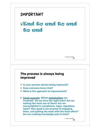 IMPORTANT

 End to end to end
 to end




                                      © Joseph Little 2009
                                                        27




The process is always being
improved

 Is your process always being improved?
 Does everyone know that?
 What is the approach to improvement?

 Small example: Which stakeholders are
 involved? Do we have the right ones? Are we
 making the most use of them? Are we
 overweighted in compliance, legal, regulatory
 input? How good is our process of engaging
 them, and getting the most with the least effort?
 Are we creating knowledge just-in-time?
                                      © Joseph Little 2009
                                                        28
 