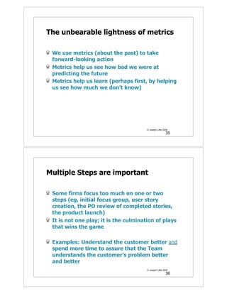 The unbearable lightness of metrics

 We use metrics (about the past) to take
 forward-looking action
 Metrics help us see how bad we were at
 predicting the future
 Metrics help us learn (perhaps first, by helping
 us see how much we don’t know)




                                       © Joseph Little 2009
                                                         35




Multiple Steps are important

 Some firms focus too much on one or two
 steps (eg, initial focus group, user story
 creation, the PO review of completed stories,
 the product launch)
 It is not one play; it is the culmination of plays
 that wins the game

 Examples: Understand the customer better and
 spend more time to assure that the Team
 understands the customer’s problem better
 and better
                                       © Joseph Little 2009
                                                         36
 