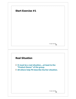 Start Exercise #1




                                     © Joseph Little 2009
                                                       45




Real Situation

 It must be a real situation....at least to the
 “Product Owner” of the group.
 All others help PO describe his/her situation.




                                     © Joseph Little 2009
                                                       46
 