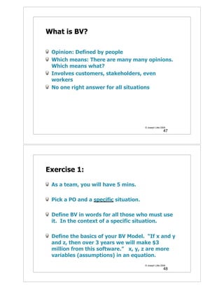 What is BV?

 Opinion: Defined by people
 Which means: There are many many opinions.
 Which means what?
 Involves customers, stakeholders, even
 workers
 No one right answer for all situations




                                       © Joseph Little 2009
                                                         47




Exercise 1:

 As a team, you will have 5 mins.

 Pick a PO and a specific situation.

 Define BV in words for all those who must use
 it. In the context of a specific situation.

 Define the basics of your BV Model. “If x and y
 and z, then over 3 years we will make $3
 million from this software.” x, y, z are more
 variables (assumptions) in an equation.
                                       © Joseph Little 2009
                                                         48
 