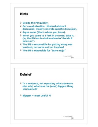 Hints

 Decide the PO quickly.
 Get a real situation. Minimal abstract
 discussion; mostly concrete specific discussion.
 Argue some (that’s where you learn).
 When you come to a fork in the road, take it.
 (ie, the PO has to decide when to “decide &
 move on”)
 The SM is responsible for getting every one
 involved, but some not too involved
 The SM is reponsible for “team mojo”

                                     © Joseph Little 2009
                                                       49




Debrief

 In a sentence, not repeating what someone
 else said, what was the (next) biggest thing
 you learned?

 Biggest = most useful ??




                                     © Joseph Little 2009
                                                       50
 