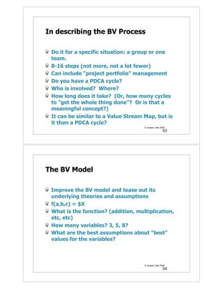 In describing the BV Process

 Do it for a specific situation: a group or one
 team.
 8-16 steps (not more, not a lot fewer)
 Can include “project portfolio” management
 Do you have a PDCA cycle?
 Who is involved? Where?
 How long does it take? (Or, how many cycles
 to “get the whole thing done”? Or is that a
 meaningful concept?)
 It can be similar to a Value Stream Map, but is
 it then a PDCA cycle?
                                     © Joseph Little 2009
                                                       53




The BV Model

 Improve the BV model and tease out its
 underlying theories and assumptions
 f(a,b,c) = $X
 What is the function? (addition, multiplication,
 etc, etc)
 How many variables? 3, 5, 8?
 What are the best assumptions about “best”
 values for the variables?



                                     © Joseph Little 2009
                                                       54
 