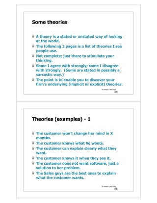 Some theories

 A theory is a stated or unstated way of looking
 at the world.
 The following 3 pages is a list of theories I see
 people use.
 Not complete; just there to stimulate your
 thinking.
 Some I agree with strongly; some I disagree
 with strongly. (Some are stated in possibly a
 sarcastic way.)
 The point is to enable you to discover your
 firm’s underlying (implicit or explicit) theories.
                                       © Joseph Little 2009
                                                         55




Theories (examples) - 1

 The customer won’t change her mind in X
 months.
 The customer knows what he wants.
 The customer can explain clearly what they
 want.
 The customer knows it when they see it.
 The customer does not want software, just a
 solution to her problem.
 The Sales guys are the best ones to explain
 what the customer wants.

                                       © Joseph Little 2009
                                                         56
 