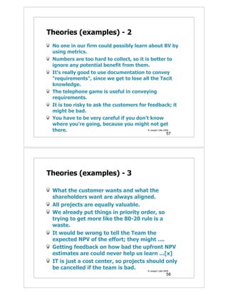 Theories (examples) - 2
 No one in our firm could possibly learn about BV by
 using metrics.
 Numbers are too hard to collect, so it is better to
 ignore any potential benefit from them.
 It’s really good to use documentation to convey
 “requirements”, since we get to lose all the Tacit
 knowledge.
 The telephone game is useful in conveying
 requirements.
 It is too risky to ask the customers for feedback; it
 might be bad.
 You have to be very careful if you don’t know
 where you’re going, because you might not get
 there.                                   © Joseph Little 2009
                                                        57




Theories (examples) - 3

 What the customer wants and what the
 shareholders want are always aligned.
 All projects are equally valuable.
 We already put things in priority order, so
 trying to get more like the 80-20 rule is a
 waste.
 It would be wrong to tell the Team the
 expected NPV of the effort; they might ....
 Getting feedback on how bad the upfront NPV
 estimates are could never help us learn ...[x]
 IT is just a cost center, so projects should only
 be cancelled if the team is bad.       © Joseph Little 2009
                                                        58
 