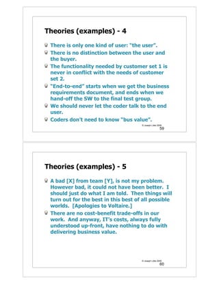 Theories (examples) - 4

 There is only one kind of user: “the user”.
 There is no distinction between the user and
 the buyer.
 The functionality needed by customer set 1 is
 never in conflict with the needs of customer
 set 2.
 “End-to-end” starts when we get the business
 requirements document, and ends when we
 hand-off the SW to the final test group.
 We should never let the coder talk to the end
 user.
 Coders don’t need to know “bus value”.
                                      © Joseph Little 2009
                                                        59




Theories (examples) - 5

 A bad [X] from team [Y], is not my problem.
 However bad, it could not have been better. I
 should just do what I am told. Then things will
 turn out for the best in this best of all possible
 worlds. [Apologies to Voltaire.]
 There are no cost-benefit trade-offs in our
 work. And anyway, IT’s costs, always fully
 understood up-front, have nothing to do with
 delivering business value.




                                      © Joseph Little 2009
                                                        60
 