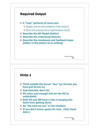Required Output

 A “map” (picture) of some sort
   Ideally end-to-end (whatever that means)
    Show the process (at a high/medium level)
 Describe the BV Model (better)
 Describe the underlying theories
 Describe the timeboxes and feedback loops
 (either in the picture or in writing)




                                      © Joseph Little 2009
                                                        63




Hints 1

 Think outside the Scrum “box” (or the box you
 have put Scrum in)
 Just describe, don’t fix.
 PO rules; just enough info for the PO to
 understand.
 Both PO and SM have a role in keeping the
 team from getting stuck.
 Do “the best we can” in this timebox.
 If you don’t know, guess for now. (And check
 later.)

                                      © Joseph Little 2009
                                                        64
 