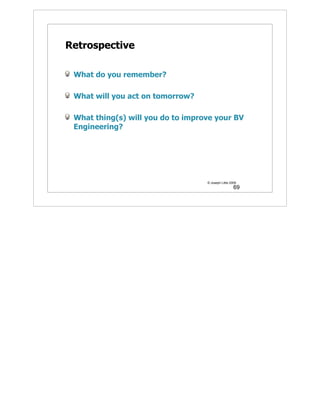 Retrospective

 What do you remember?

 What will you act on tomorrow?

 What thing(s) will you do to improve your BV
 Engineering?




                                   © Joseph Little 2009
                                                     69
 