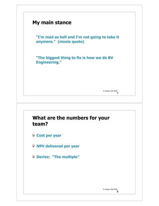 My main stance

 “I’m mad as hell and I’m not going to take it
 anymore.” (movie quote)



 “The biggest thing to fix is how we do BV
 Engineering.”




                                     © Joseph Little 2009
                                                        7




What are the numbers for your
team?

 Cost per year

 NPV delivered per year

 Derive: “The multiple”




                                     © Joseph Little 2009
                                                        8
 